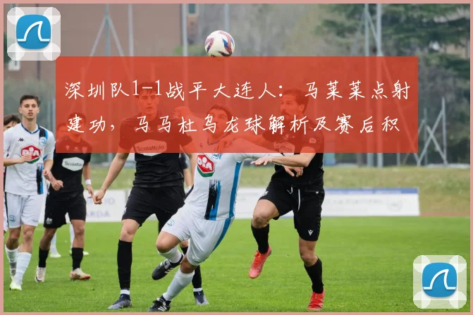 深圳队1-1战平大连人:马莱莱点射建功,马马杜乌龙球解析及赛后积分影响