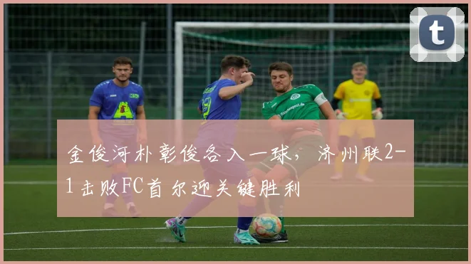 金俊河朴彰俊各入一球,济州联2-1击败FC首尔迎关键胜利