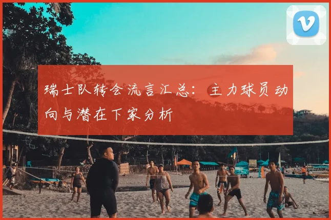 瑞士队转会流言汇总:主力球员动向与潜在下家分析