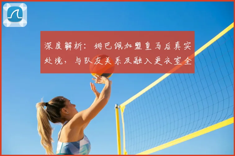 深度解析:姆巴佩加盟皇马后真实处境,与队友关系及融入更衣室全揭秘