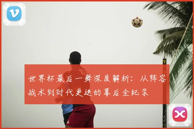 世界杯最后一舞深度解析:从阵容战术到时代更迭的幕后全纪录