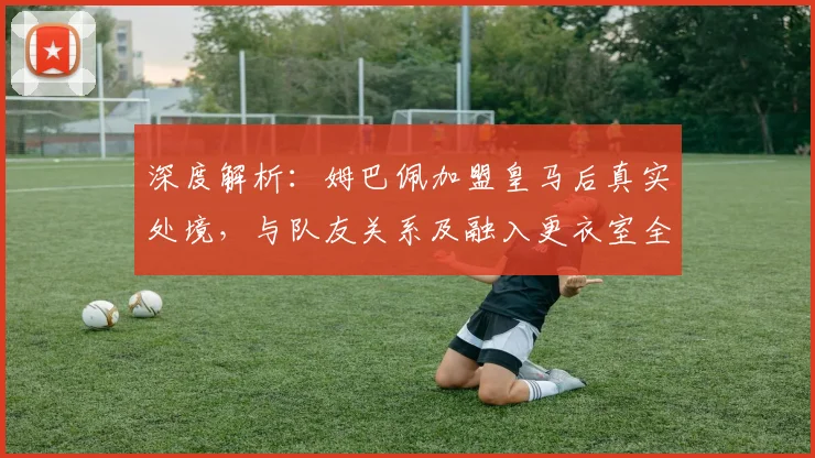 深度解析：姆巴佩加盟皇马后真实处境，与队友关系及融入更衣室全揭秘