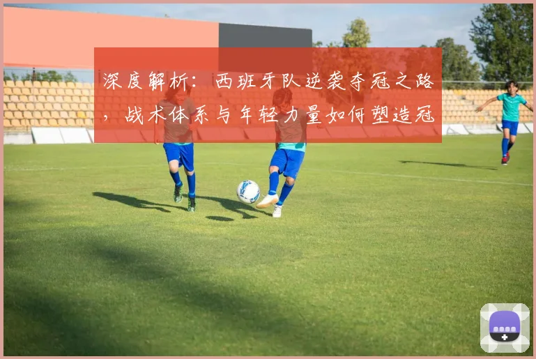 深度解析：西班牙队逆袭夺冠之路，战术体系与年轻力量如何塑造冠军