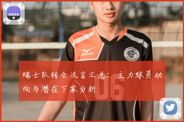 瑞士队转会流言汇总：主力球员动向与潜在下家分析