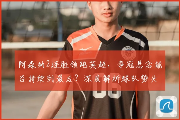 阿森纳2连胜领跑英超，争冠悬念能否持续到最后？深度解析球队势头