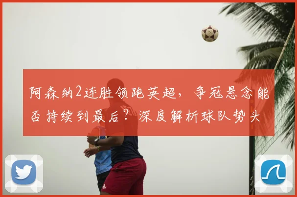阿森纳2连胜领跑英超,争冠悬念能否持续到最后?深度解析球队势头