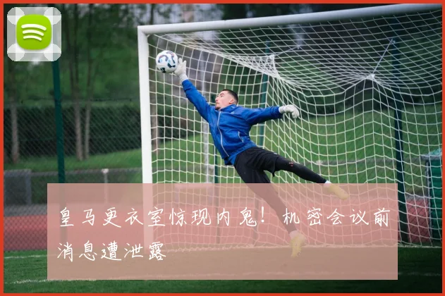 皇马更衣室惊现内鬼!机密会议前消息遭泄露