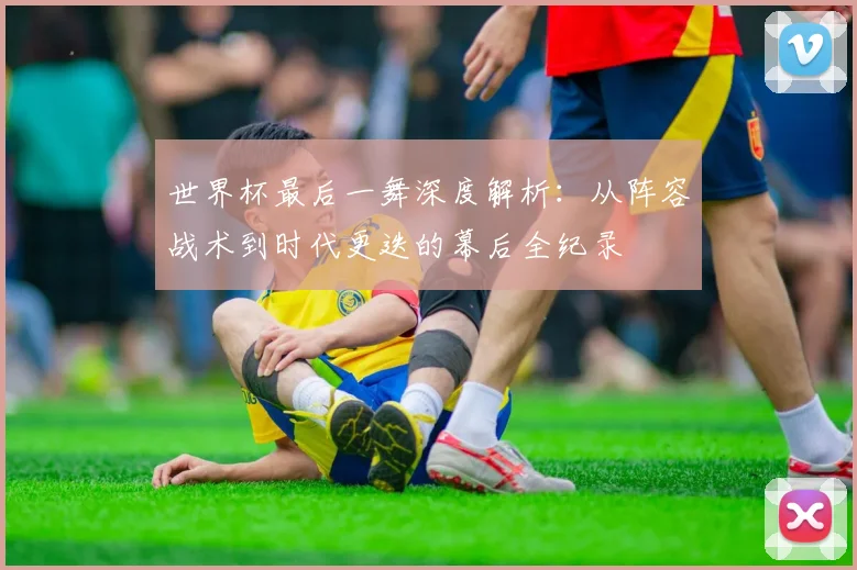 世界杯最后一舞深度解析：从阵容战术到时代更迭的幕后全纪录